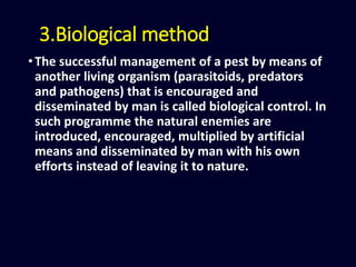 3.Biological method
•The successful management of a pest by means of
another living organism (parasitoids, predators
and pathogens) that is encouraged and
disseminated by man is called biological control. In
such programme the natural enemies are
introduced, encouraged, multiplied by artificial
means and disseminated by man with his own
efforts instead of leaving it to nature.
 