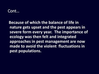 Cont…
Because of which the balance of life in
nature gets upset and the pest appears in
severe form every year. The importance of
ecology was then felt and integrated
approaches in pest management are now
made to avoid the violent fluctuations in
pest populations.
 