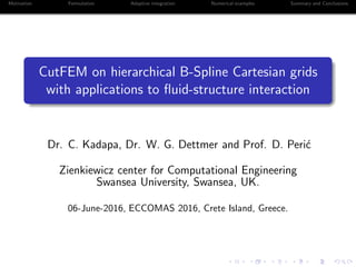 Motivation Formulation Adaptive integration Numerical examples Summary and Conclusions
CutFEM on hierarchical B-Spline Cartesian grids
with applications to ﬂuid-structure interaction
Dr. C. Kadapa, Dr. W. G. Dettmer and Prof. D. Peri´c
Zienkiewicz center for Computational Engineering
Swansea University, Swansea, UK.
06-June-2016, ECCOMAS 2016, Crete Island, Greece.
 