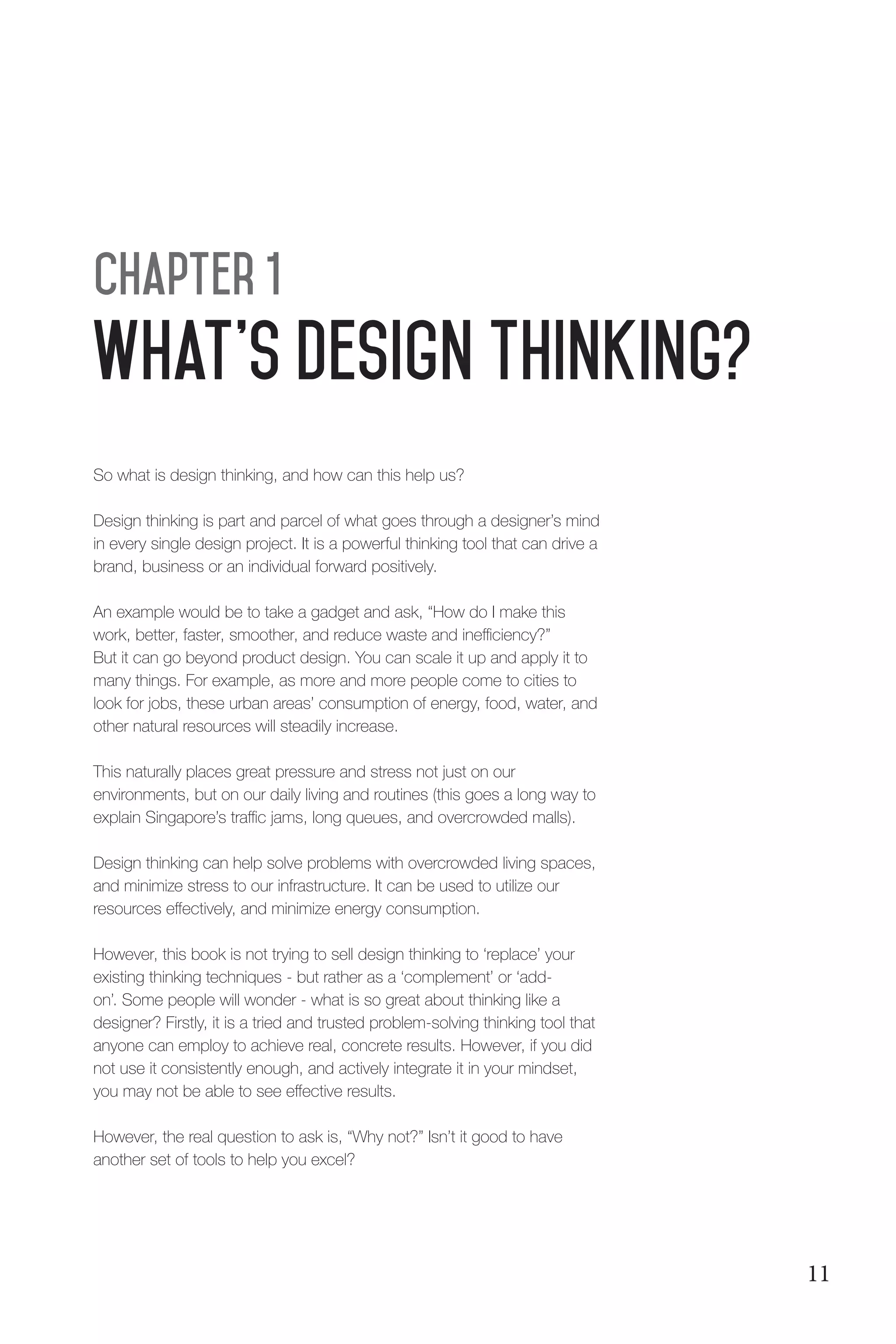 What's Design THinking?
Chapter 1
So what is design thinking, and how can this help us?
Design thinking is part and parcel of what goes through a designer’s mind
in every single design project. It is a powerful thinking tool that can drive a
brand, business or an individual forward positively.
An example would be to take a gadget and ask, “How do I make this
work, better, faster, smoother, and reduce waste and inefficiency?”
But it can go beyond product design. You can scale it up and apply it to
many things. For example, as more and more people come to cities to
look for jobs, these urban areas’ consumption of energy, food, water, and
other natural resources will steadily increase.
This naturally places great pressure and stress not just on our
environments, but on our daily living and routines (this goes a long way to
explain Singapore’s traffic jams, long queues, and overcrowded malls).
Design thinking can help solve problems with overcrowded living spaces,
and minimize stress to our infrastructure. It can be used to utilize our
resources effectively, and minimize energy consumption.
However, this book is not trying to sell design thinking to ‘replace’ your
existing thinking techniques - but rather as a ‘complement’ or ‘add-
on’. Some people will wonder - what is so great about thinking like a
designer? Firstly, it is a tried and trusted problem-solving thinking tool that
anyone can employ to achieve real, concrete results. However, if you did
not use it consistently enough, and actively integrate it in your mindset,
you may not be able to see effective results.
However, the real question to ask is, “Why not?” Isn’t it good to have
another set of tools to help you excel?
11
 