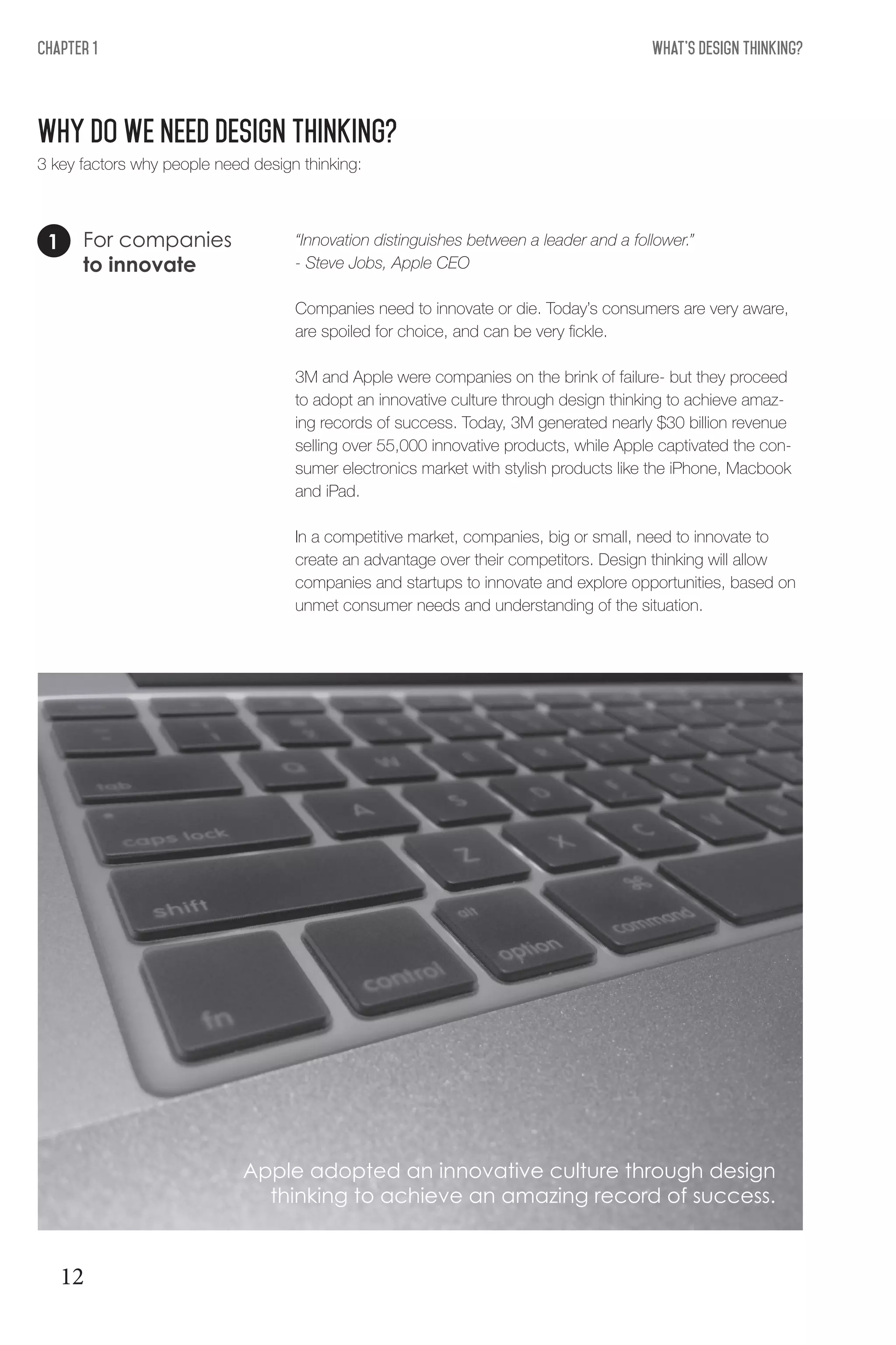 What's Design THinking?Chapter 1
Why DO WE NEED DESIGN THINKING?
For companies
to innovate
“Innovation distinguishes between a leader and a follower.”
- Steve Jobs, Apple CEO
Companies need to innovate or die. Today’s consumers are very aware,
are spoiled for choice, and can be very fickle.
3M and Apple were companies on the brink of failure- but they proceed
to adopt an innovative culture through design thinking to achieve amaz-
ing records of success. Today, 3M generated nearly $30 billion revenue
selling over 55,000 innovative products, while Apple captivated the con-
sumer electronics market with stylish products like the iPhone, Macbook
and iPad.
In a competitive market, companies, big or small, need to innovate to
create an advantage over their competitors. Design thinking will allow
companies and startups to innovate and explore opportunities, based on
unmet consumer needs and understanding of the situation.
1
3 key factors why people need design thinking:
Apple adopted an innovative culture through design
thinking to achieve an amazing record of success.
12
 