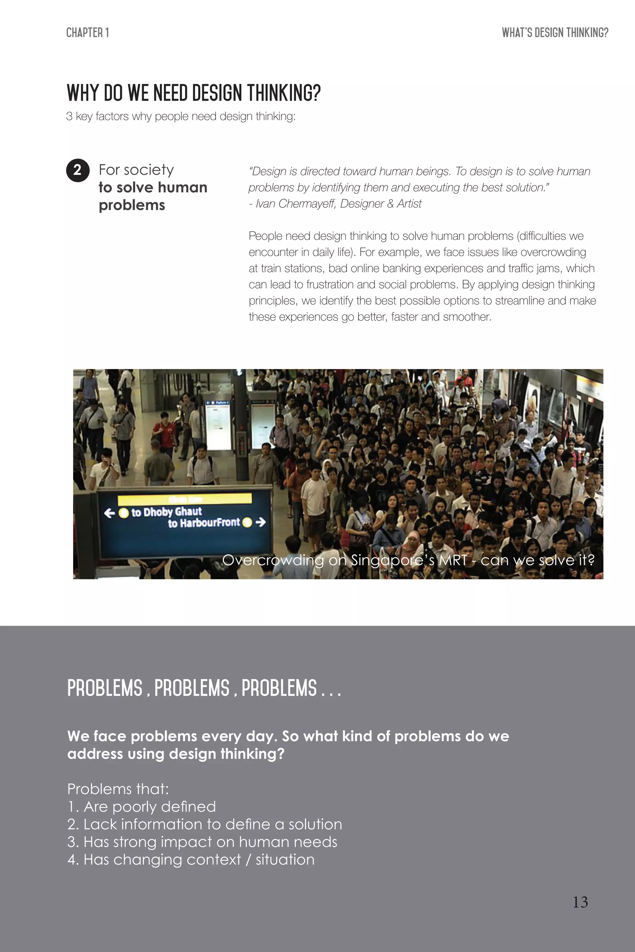 What's Design THinking?Chapter 1
WHY DO WE NEED DESIGN THINKING?
For society
to solve human
problems
2
3 key factors why people need design thinking:
“Design is directed toward human beings. To design is to solve human
problems by identifying them and executing the best solution.”
- Ivan Chermayeff, Designer & Artist
People need design thinking to solve human problems (difficulties we
encounter in daily life). For example, we face issues like overcrowding
at train stations, bad online banking experiences and traffic jams, which
can lead to frustration and social problems. By applying design thinking
principles, we identify the best possible options to streamline and make
these experiences go better, faster and smoother.
We face problems every day. So what kind of problems do we
address using design thinking?
Problems that:
1. Are poorly defined
2. Lack information to define a solution
3. Has strong impact on human needs
4. Has changing context / situation
Problems , Problems , problems . . .
Overcrowding on Singapore’s MRT - can we solve it?
13
 