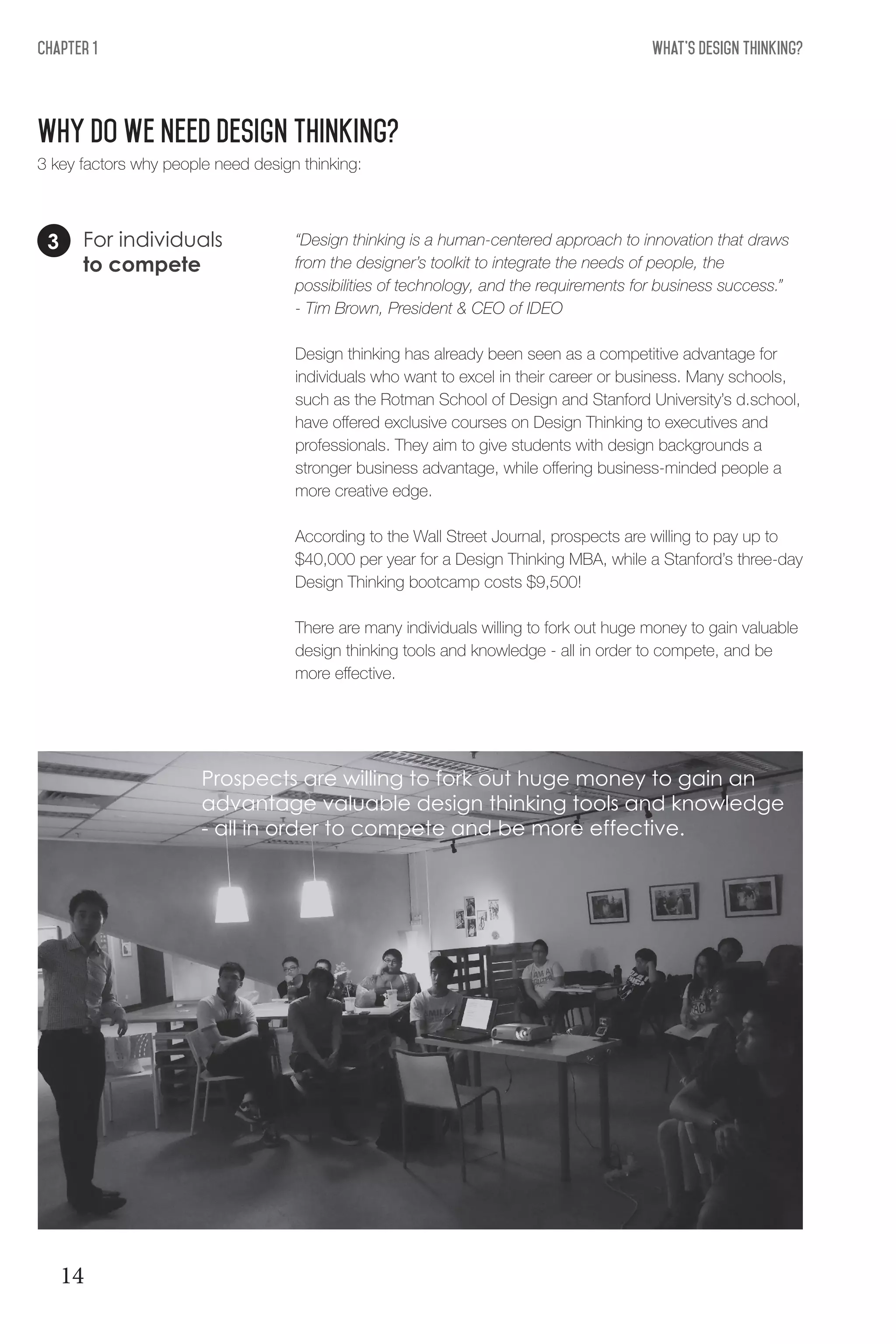 What's Design THinking?Chapter 1
Why do we need design Thinking?
For individuals
to compete
“Design thinking is a human-centered approach to innovation that draws
from the designer’s toolkit to integrate the needs of people, the
possibilities of technology, and the requirements for business success.”
- Tim Brown, President & CEO of IDEO
Design thinking has already been seen as a competitive advantage for
individuals who want to excel in their career or business. Many schools,
such as the Rotman School of Design and Stanford University’s d.school,
have offered exclusive courses on Design Thinking to executives and
professionals. They aim to give students with design backgrounds a
stronger business advantage, while offering business-minded people a
more creative edge.
According to the Wall Street Journal, prospects are willing to pay up to
$40,000 per year for a Design Thinking MBA, while a Stanford’s three-day
Design Thinking bootcamp costs $9,500!
There are many individuals willing to fork out huge money to gain valuable
design thinking tools and knowledge - all in order to compete, and be
more effective.
3
3 key factors why people need design thinking:
Prospects are willing to fork out huge money to gain an
advantage valuable design thinking tools and knowledge
- all in order to compete and be more effective.
14
 