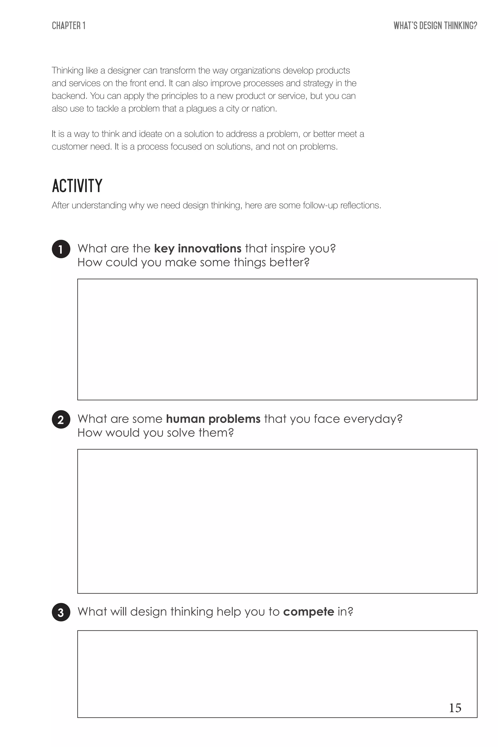 What's Design THinking?Chapter 1
ACTIVITY
Thinking like a designer can transform the way organizations develop products
and services on the front end. It can also improve processes and strategy in the
backend. You can apply the principles to a new product or service, but you can
also use to tackle a problem that a plagues a city or nation.
It is a way to think and ideate on a solution to address a problem, or better meet a
customer need. It is a process focused on solutions, and not on problems.
After understanding why we need design thinking, here are some follow-up reflections.
What are the key innovations that inspire you?
How could you make some things better?
What are some human problems that you face everyday?
How would you solve them?
What will design thinking help you to compete in?
1
2
3
15
 