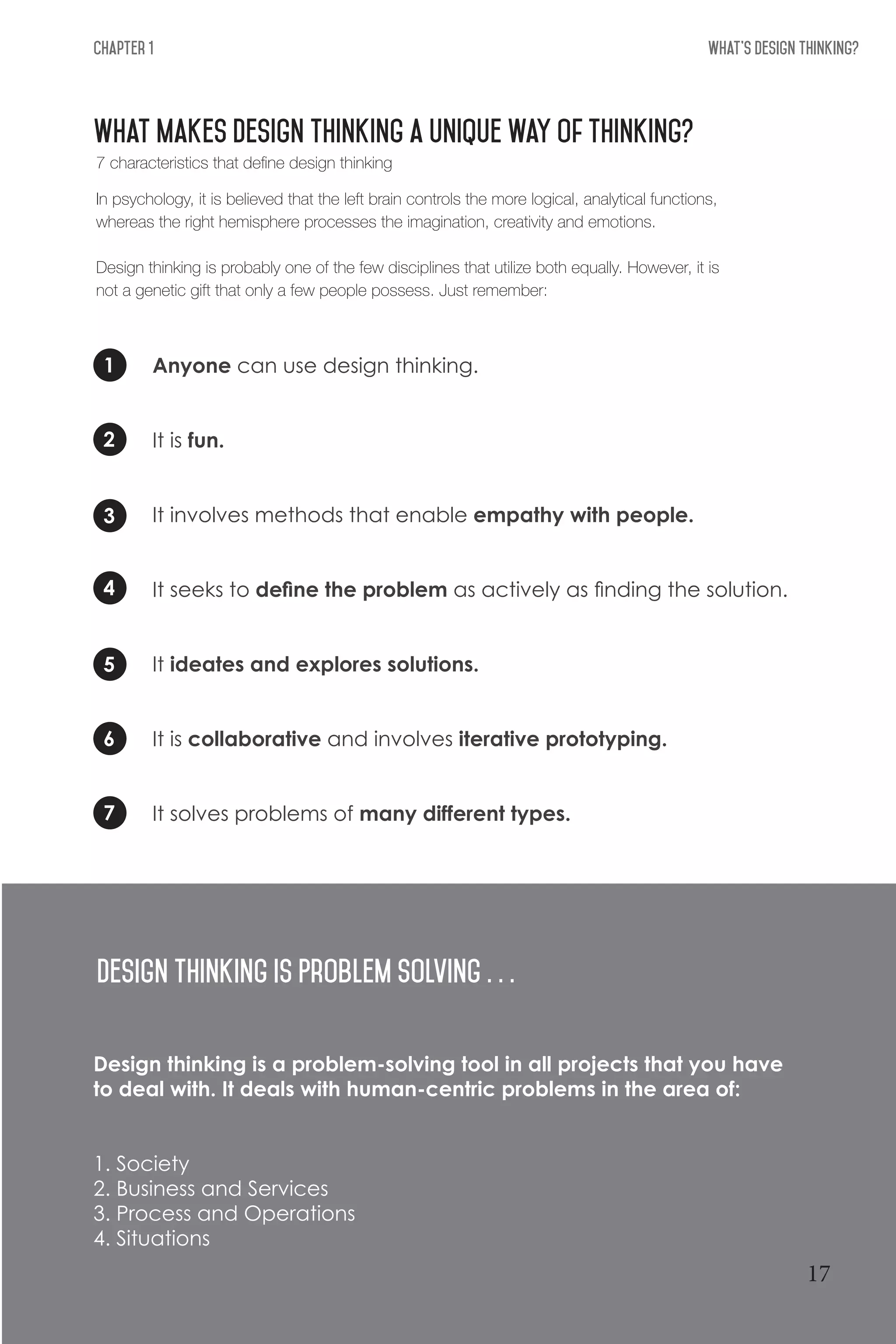 What's Design THinking?Chapter 1
What makes design thinking a unique way of thinking?
1
5
3
7
2
6
4
Anyone can use design thinking.
It is fun.
It involves methods that enable empathy with people.
It seeks to define the problem as actively as finding the solution.
It ideates and explores solutions.
It is collaborative and involves iterative prototyping.
It solves problems of many different types.
Design THinking is Problem Solving . . .
Design thinking is a problem-solving tool in all projects that you have
to deal with. It deals with human-centric problems in the area of:
1. Society
2. Business and Services
3. Process and Operations
4. Situations
7 characteristics that define design thinking
In psychology, it is believed that the left brain controls the more logical, analytical functions,
whereas the right hemisphere processes the imagination, creativity and emotions.
Design thinking is probably one of the few disciplines that utilize both equally. However, it is
not a genetic gift that only a few people possess. Just remember:
17
 