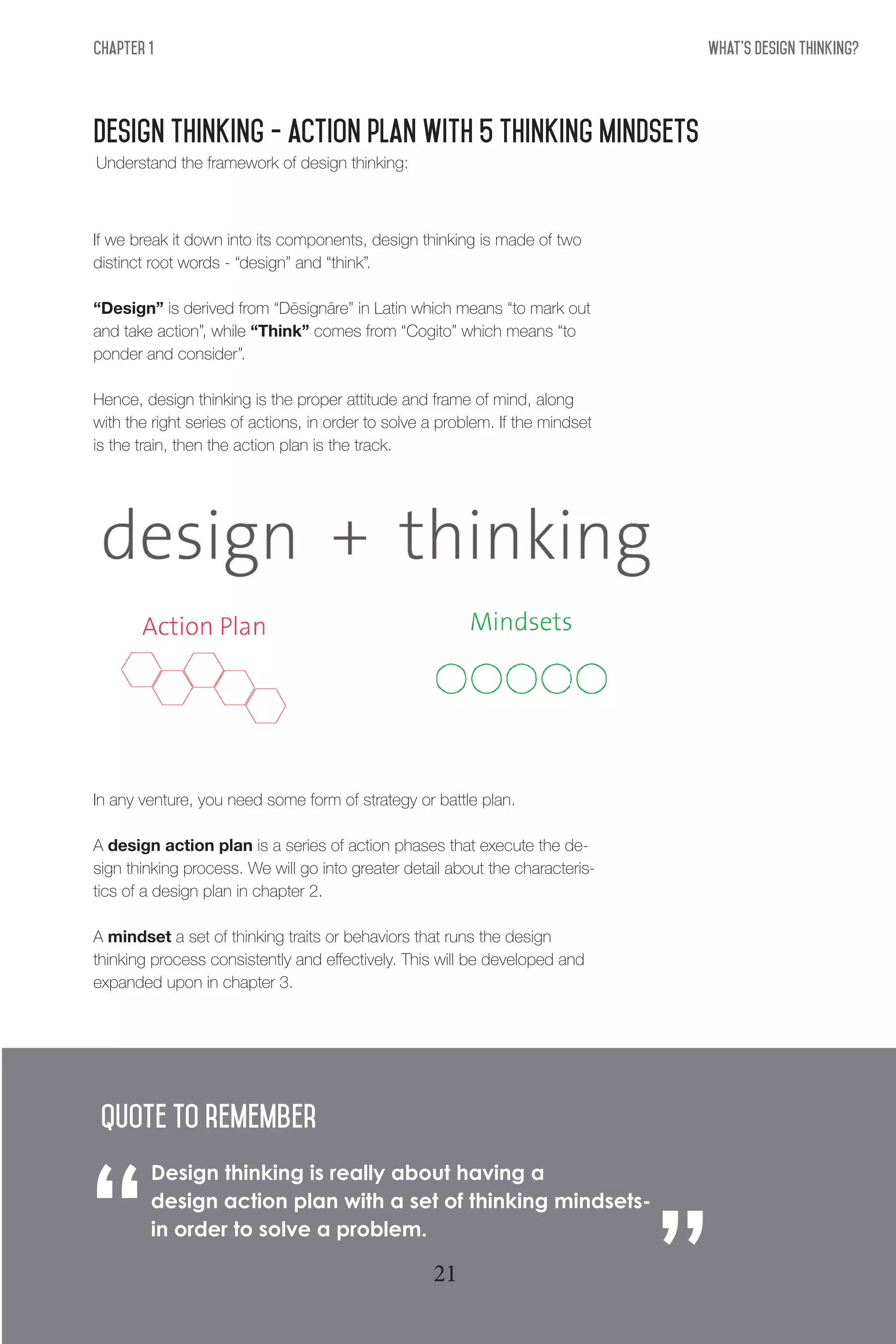 What's Design THinking?Chapter 1
Design thinking - action plan with 5 thinking mindsets
If we break it down into its components, design thinking is made of two
distinct root words - “design” and “think”.
“Design” is derived from “Dēsignāre” in Latin which means “to mark out
and take action”, while “Think” comes from “Cogito” which means “to
ponder and consider”.
Hence, design thinking is the proper attitude and frame of mind, along
with the right series of actions, in order to solve a problem. If the mindset
is the train, then the action plan is the track.
In any venture, you need some form of strategy or battle plan.
A design action plan is a series of action phases that execute the de-
sign thinking process. We will go into greater detail about the characteris-
tics of a design plan in chapter 2.
A mindset a set of thinking traits or behaviors that runs the design
thinking process consistently and effectively. This will be developed and
expanded upon in chapter 3.
Design thinking is really about having a
design action plan with a set of thinking mindsets-
in order to solve a problem.
“
“QUote to remember
Understand the framework of design thinking:
21
 