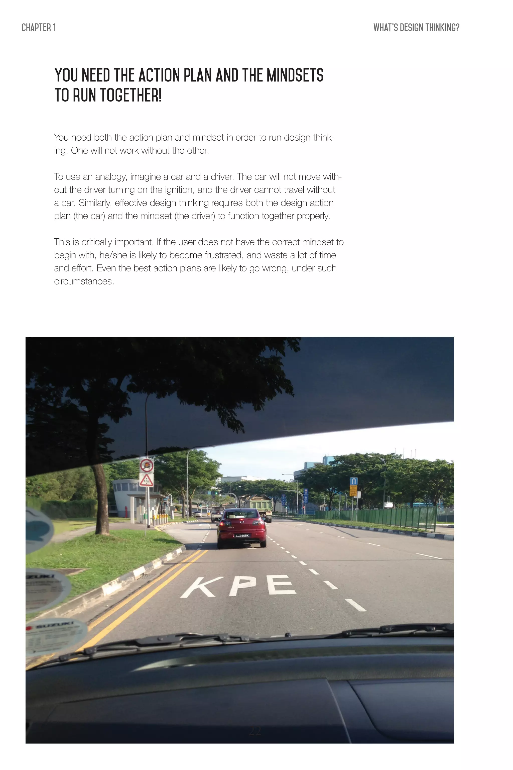 What's Design THinking?Chapter 1
You need the action plan and the mindsets
to run together!
You need both the action plan and mindset in order to run design think-
ing. One will not work without the other.
To use an analogy, imagine a car and a driver. The car will not move with-
out the driver turning on the ignition, and the driver cannot travel without
a car. Similarly, effective design thinking requires both the design action
plan (the car) and the mindset (the driver) to function together properly.
This is critically important. If the user does not have the correct mindset to
begin with, he/she is likely to become frustrated, and waste a lot of time
and effort. Even the best action plans are likely to go wrong, under such
circumstances.
22
 