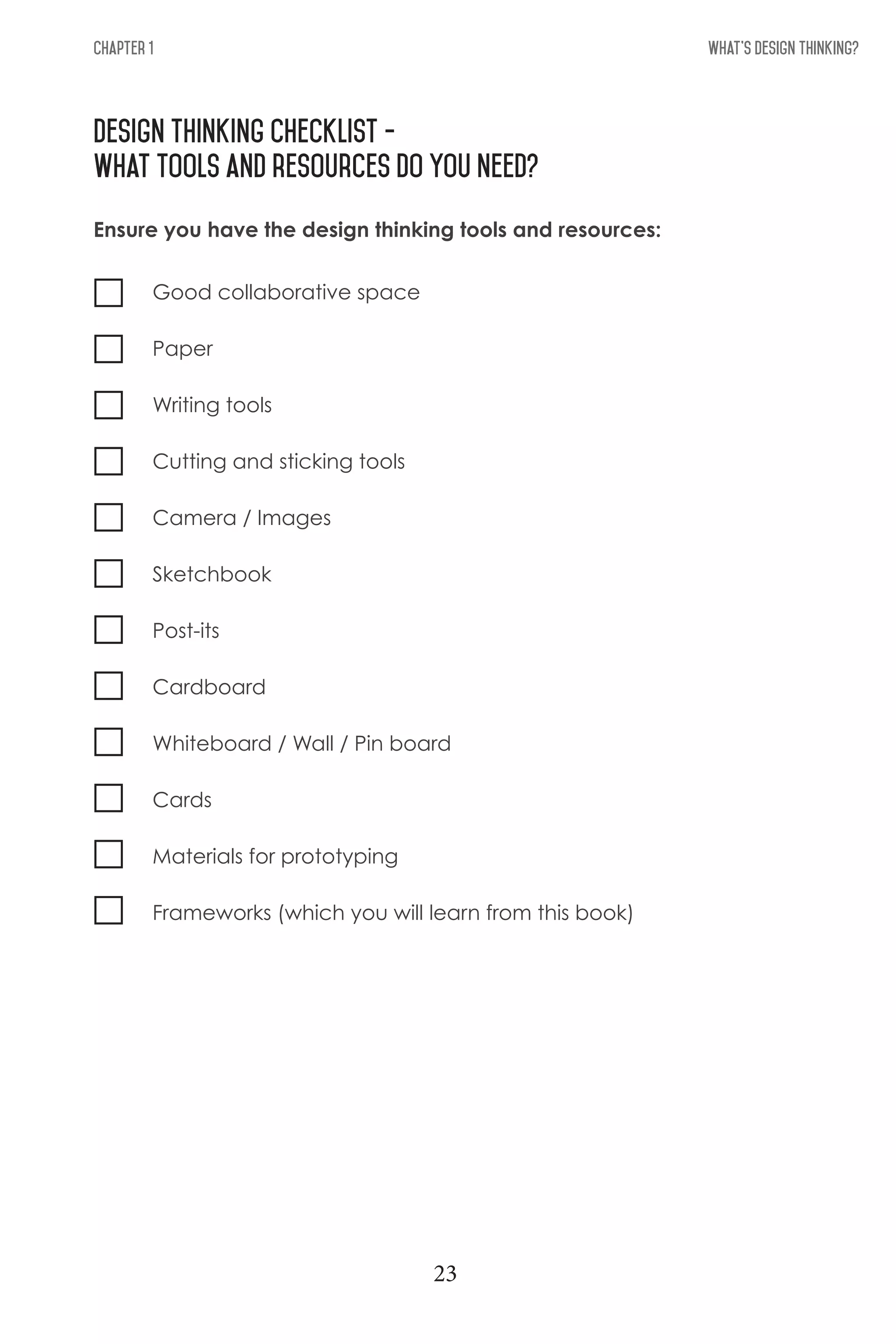 What's Design THinking?Chapter 1
design thinking checklist -
What Tools and resources do you need?
Good collaborative space
Paper
Writing tools
Cutting and sticking tools
Camera / Images
Sketchbook
Post-its
Cardboard
Whiteboard / Wall / Pin board
Cards
Materials for prototyping
Frameworks (which you will learn from this book)
Ensure you have the design thinking tools and resources:
23
 