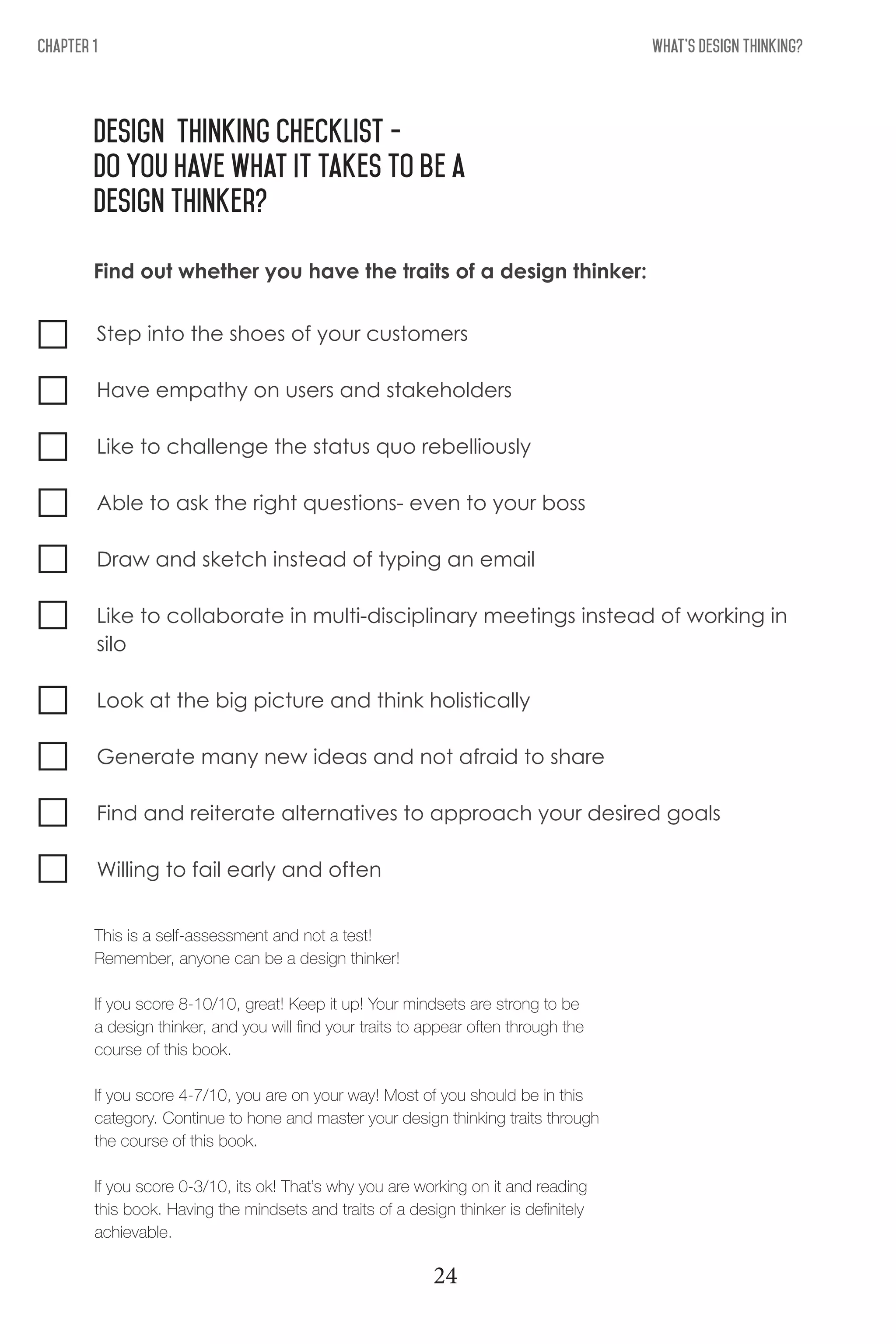 What's Design THinking?Chapter 1
Design thinking checklist -
DO you have what it takes to be a
design Thinker?
Step into the shoes of your customers
Have empathy on users and stakeholders
Like to challenge the status quo rebelliously
Able to ask the right questions- even to your boss
Draw and sketch instead of typing an email
Like to collaborate in multi-disciplinary meetings instead of working in
silo
Look at the big picture and think holistically
Generate many new ideas and not afraid to share
Find and reiterate alternatives to approach your desired goals
Willing to fail early and often
Find out whether you have the traits of a design thinker:
This is a self-assessment and not a test!
Remember, anyone can be a design thinker!
If you score 8-10/10, great! Keep it up! Your mindsets are strong to be
a design thinker, and you will find your traits to appear often through the
course of this book.
If you score 4-7/10, you are on your way! Most of you should be in this
category. Continue to hone and master your design thinking traits through
the course of this book.
If you score 0-3/10, its ok! That’s why you are working on it and reading
this book. Having the mindsets and traits of a design thinker is definitely
achievable.
24
 