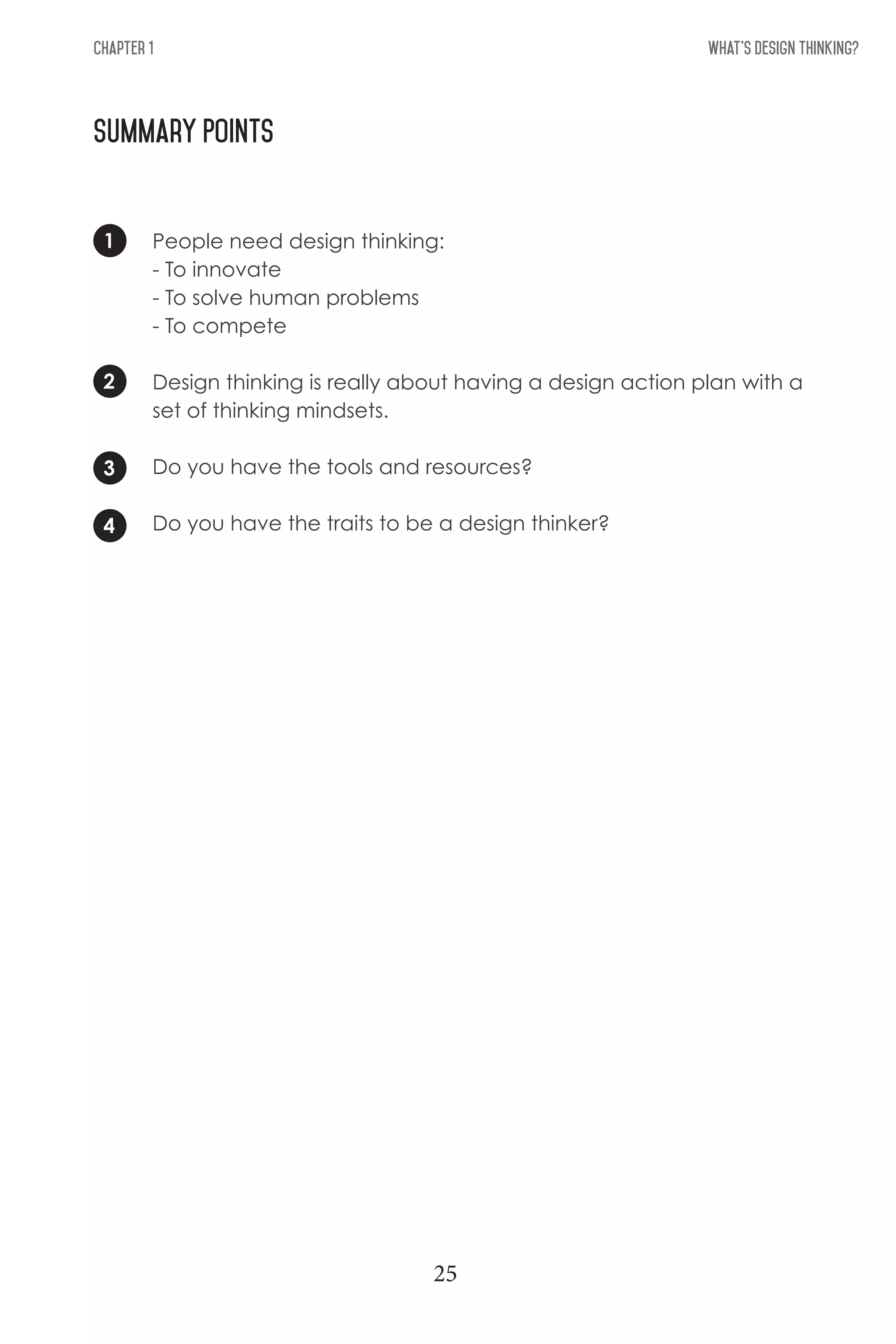 What's Design THinking?Chapter 1
Summary Points
1
3
2
4
People need design thinking:
- To innovate
- To solve human problems
- To compete
Design thinking is really about having a design action plan with a
set of thinking mindsets.
Do you have the tools and resources?
Do you have the traits to be a design thinker?
25
 