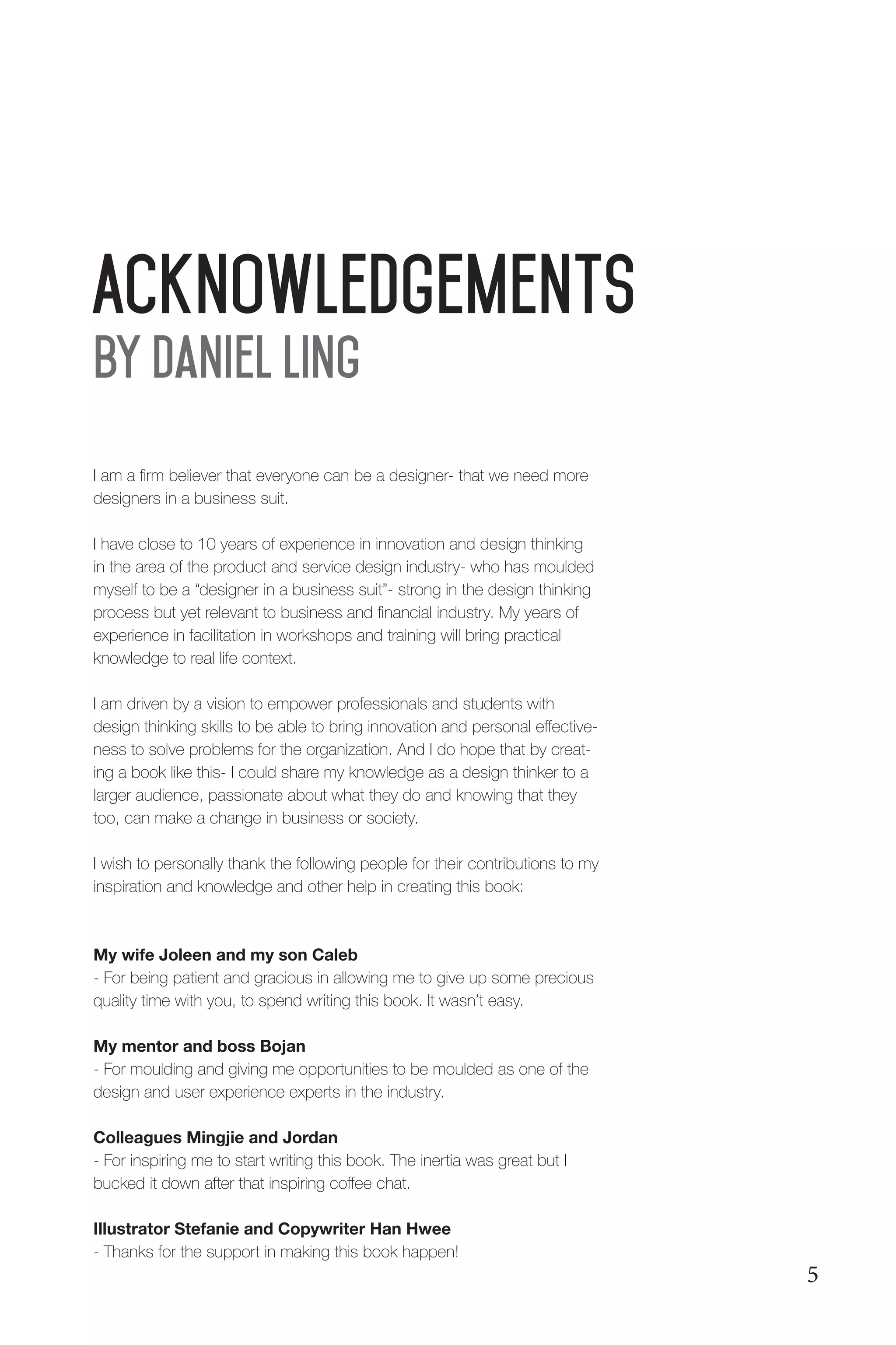 Acknowledgements
I am a firm believer that everyone can be a designer- that we need more
designers in a business suit.
I have close to 10 years of experience in innovation and design thinking
in the area of the product and service design industry- who has moulded
myself to be a “designer in a business suit”- strong in the design thinking
process but yet relevant to business and financial industry. My years of
experience in facilitation in workshops and training will bring practical
knowledge to real life context.
I am driven by a vision to empower professionals and students with
design thinking skills to be able to bring innovation and personal effective-
ness to solve problems for the organization. And I do hope that by creat-
ing a book like this- I could share my knowledge as a design thinker to a
larger audience, passionate about what they do and knowing that they
too, can make a change in business or society.
I wish to personally thank the following people for their contributions to my
inspiration and knowledge and other help in creating this book:
My wife Joleen and my son Caleb
- For being patient and gracious in allowing me to give up some precious
quality time with you, to spend writing this book. It wasn’t easy.
My mentor and boss Bojan
- For moulding and giving me opportunities to be moulded as one of the
design and user experience experts in the industry.
Colleagues Mingjie and Jordan
- For inspiring me to start writing this book. The inertia was great but I
bucked it down after that inspiring coffee chat.
Illustrator Stefanie and Copywriter Han Hwee
- Thanks for the support in making this book happen!
By Daniel Ling
5
 