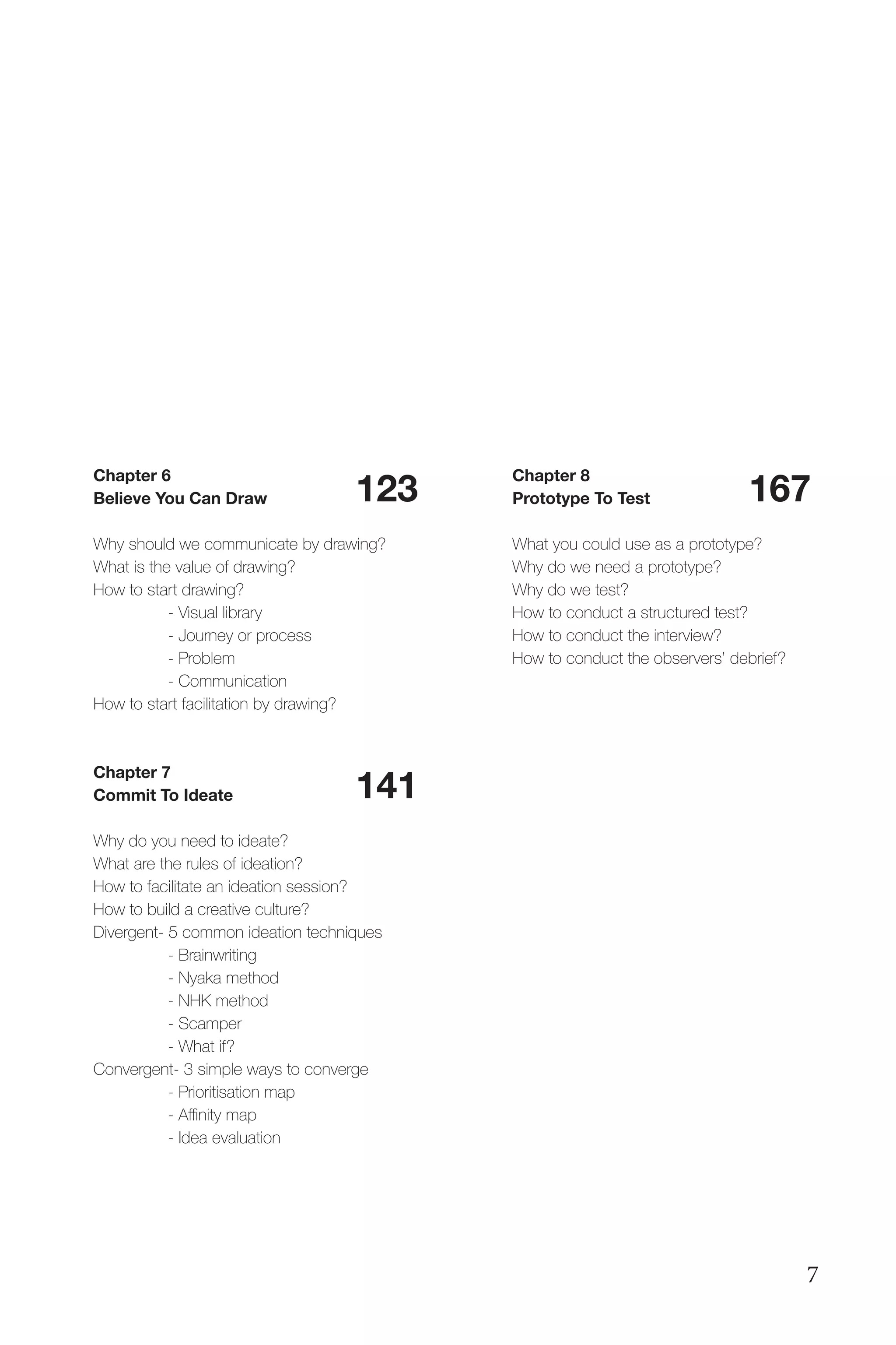 Chapter 6
Believe You Can Draw
Why should we communicate by drawing?
What is the value of drawing?
How to start drawing?
	 - Visual library
	 - Journey or process
	 - Problem
	 - Communication
How to start facilitation by drawing?
Chapter 7
Commit To Ideate
Why do you need to ideate?
What are the rules of ideation?
How to facilitate an ideation session?
How to build a creative culture?
Divergent- 5 common ideation techniques
	 - Brainwriting
	 - Nyaka method
	 - NHK method
	 - Scamper
	 - What if?
Convergent- 3 simple ways to converge
	 - Prioritisation map
	 - Affinity map
	 - Idea evaluation
123
141
167
Chapter 8
Prototype To Test
What you could use as a prototype?
Why do we need a prototype?
Why do we test?
How to conduct a structured test?
How to conduct the interview?
How to conduct the observers’ debrief?
7
 