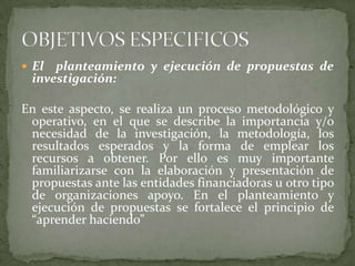El  planteamiento y ejecución de propuestas de investigación:En este aspecto, se realiza un proceso metodológico y operativo, en el que se describe la importancia y/o necesidad de la investigación, la metodología, los resultados esperados y la forma de emplear los recursos a obtener. Por ello es muy importante familiarizarse con la elaboración y presentación de propuestas ante las entidades financiadoras u otro tipo de organizaciones apoyo. En el planteamiento y ejecución de propuestas se fortalece el principio de “aprender haciendo” OBJETIVOS ESPECIFICOS