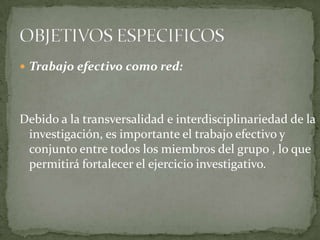 Trabajo efectivo como red:Debido a la transversalidad e interdisciplinariedad de la investigación, es importante el trabajo efectivo y conjunto entre todos los miembros del grupo , lo que permitirá fortalecer el ejercicio investigativo. OBJETIVOS ESPECIFICOS