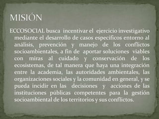 ECCOSOCIAL busca  incentivar el  ejercicio investigativo mediante el desarrollo de casos específicos entorno al análisis, prevención y manejo de los conflictos socioambientales, a fin de  aportar soluciones  viables con miras al cuidado y conservación de los ecosistemas, de tal manera que haya una integración entre la academia, las autoridades ambientales, las organizaciones sociales y la comunidad en general, y se pueda incidir en las  decisiones  y  acciones de las instituciones públicas competentes para la gestión socioambiental de los territorios y sus conflictos.MISIÓN