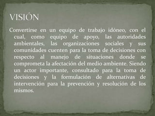 Convertirse en un equipo de trabajo idóneo, con el cual, como equipo de apoyo, las autoridades ambientales, las organizaciones sociales y sus comunidades cuenten para la toma de decisiones con respecto al manejo de situaciones donde se comprometa la afectación del medio ambiente. Siendo un actor importante, consultado para la toma de decisiones y la formulación de alternativas de intervención para la prevención y resolución de los mismos. VISIÓN