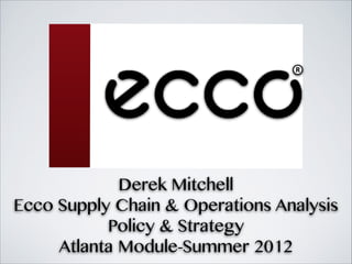 Derek Mitchell
Ecco Supply Chain & Operations Analysis
           Policy & Strategy
     Atlanta Module-Summer 2012
 