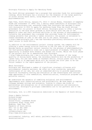 Eccotopia Planning to Apply for Matching Funds

The South African government has a program that provides funds for environmental
cleanup, while Eccotopia has a solution for the disposal of the large quantity
of acidic mining waste water, using Megafolia trees for the process of
phytoremediation.

Cape Town, South Africa, January 07, 2013 -- Julian Moses, President of Symphony
Trade and Investment 57 (PTY) Ltd, a wholly owned subsidiary of Eccotopia Ltd.
http://www.eccotopia.com, announced today that Eccotopia has decided to enter
into discussion in 2013 to apply for matching funds from the South African
government for its project in South Africa. Eccotopia plans to offer a lasting
resolution to the mine water problem in South Africa with the use of the
Megafolia trees and their profound abilities in the process of phytoremediation.
Currently the government has a program that provides funds for environmental
cleanup projects that provide a “green solution“; the project is estimated to
create thousands of jobs in the next six to ten years. Eccotopia
( http://www.eccotopia.com ) has had favorable preliminary discussions with the
labor unions in South Africa.

In addition to the environmental project cleanup system, the company will be
offering a green energy solution starting in the 5th year of the project.
Besides being an excellent natural resource for the process of phytoremediation,
the fast-growing Megafolia trees are a rapid producer of biomass, offering the
opportunity to produce both ethanol and diesel for trucks. While the first phase
of the project will be to demonstrate that Eccotopia
( http://www.eccotopia.com ) has a solution for the disposal of the large
quantity of mining waste water, the secondary benefits will be the production of
“green fuel“ for the vast needs of Southern Africa. Initial plans call for the
hiring of 20 to 30 employees which will be trained the first year to be the
future leaders in the rapid expansion of the project.

About Eccotopia:
Eccotopia has developed a number of significant strategic alliances with
environmental industry partners. We offer not only innovative, patented
technologies of our own, but also an unmatched ability to provide experienced,
objective third-party testing and evaluation of new technologies and cutting-
edge approaches to site remediation, decentralization, forestation programs and
pollution control.

We understand the dynamics of combining ecological and environmental
improvements with industrialization and profitability. We have begun to explore
linkages between ecology and economics, looking to create new kinds of
partnerships and enterprise out of environmental protection and restoration
initiatives. Eccotopia's principal commitments are to our partners and to the
environment.

Eccotopia, Ltd. is a BVI Corporation domiciled in the Republic of South Africa.

Press & Media Contact:
Richard Kruger
Eccotopia Ltd
Ground Floor, Liesebeek House
Gloucester Road, River Park
Mowbray, Cape Town 7700
Republic of South Africa
Tel: +27 11 881 5909
Fax: +27 11 881 5611
info@eccotopia.com
http://www.eccotopia.com

environmental industry, well water, paulownia megafolia, remediation,
decentralization
 