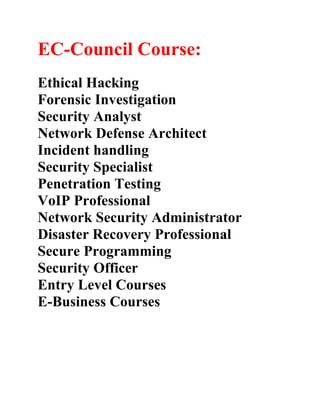 EC-Council Course:
Ethical Hacking
Forensic Investigation
Security Analyst
Network Defense Architect
Incident handling
Security Specialist
Penetration Testing
VoIP Professional
Network Security Administrator
Disaster Recovery Professional
Secure Programming
Security Officer
Entry Level Courses
E-Business Courses
 