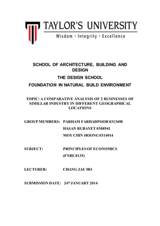 SCHOOL OF ARCHITECTURE, BUILDING AND
DESIGN
THE DESIGN SCHOOL
FOUNDATION IN NATURAL BUILD ENVIRONMENT
TOPIC: A COMPARATIVE ANALYSIS OF 2 BUSINESSES OF
SIMILLAR INDUSTRY IN DIFFERENT GEOGRAPHICAL
LOCATIONS
GROUP MEMBERS: PARHAM FARHADPOOR 0313698
HASAN RUBAYET 0308941
MOY CHIN HOONG 0314014
SUBJECT: PRINCIPLES OF ECONOMICS
(FNBE 0135)
LECTURER: CHANG JAU HO
SUBMISSION DATE: 24th
JANUARY 2014
 
