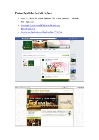 ContactDetails for Dr. Café Coffee:-
- Level G2, Block A4. Solaris Dutamas, No. 1 Jalan Dutamas 1, 50480 KL
- 800 – 122 8222
- http://www.dr-cafe.com/DCWebsite/Default.aspx
- info@dr-café.com
- https://www.facebook.com/drcafe.coffee.37?fref=ts
 