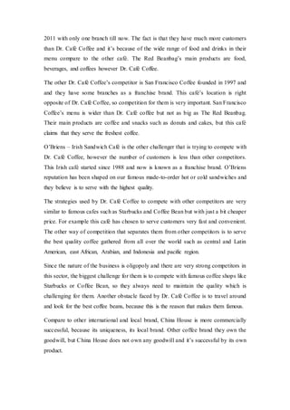 2011 with only one branch till now. The fact is that they have much more customers
than Dr. Café Coffee and it’s because of the wide range of food and drinks in their
menu compare to the other café. The Red Beanbag’s main products are food,
beverages, and coffees however Dr. Café Coffee.
The other Dr. Café Coffee’s competitor is San Francisco Coffee founded in 1997 and
and they have some branches as a franchise brand. This café’s location is right
opposite of Dr. Café Coffee, so competition for them is very important. San Francisco
Coffee’s menu is wider than Dr. Café coffee but not as big as The Red Beanbag.
Their main products are coffee and snacks such as donuts and cakes, but this café
claims that they serve the freshest coffee.
O’Briens – Irish Sandwich Café is the other challenger that is trying to compete with
Dr. Café Coffee, however the number of customers is less than other competitors.
This Irish café started since 1988 and now is known as a franchise brand. O’Briens
reputation has been shaped on our famous made-to-order hot or cold sandwiches and
they believe is to serve with the highest quality.
The strategies used by Dr. Café Coffee to compete with other competitors are very
similar to famous cafes such as Starbucks and Coffee Bean but with just a bit cheaper
price. For example this café has chosen to serve customers very fast and convenient.
The other way of competition that separates them from other competitors is to serve
the best quality coffee gathered from all over the world such as central and Latin
American, east African, Arabian, and Indonesia and pacific region.
Since the nature of the business is oligopoly and there are very strong competitors in
this sector, the biggest challenge for them is to compete with famous coffee shops like
Starbucks or Coffee Bean, so they always need to maintain the quality which is
challenging for them. Another obstacle faced by Dr. Café Coffee is to travel around
and look for the best coffee beans, because this is the reason that makes them famous.
Compare to other international and local brand, China House is more commercially
successful, because its uniqueness, its local brand. Other coffee brand they own the
goodwill, but China House does not own any goodwill and it’s successful by its own
product.
 