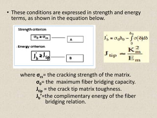 • These conditions are expressed in strength and energy
terms, as shown in the equation below.
where σcs= the cracking strength of the matrix.
σ0= the maximum fiber bridging capacity.
Jtip = the crack tip matrix toughness.
Jb’=the complimentary energy of the fiber
bridging relation.
 