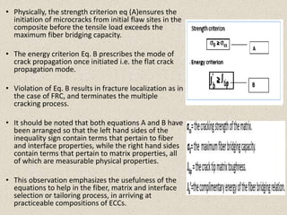 • Physically, the strength criterion eq (A)ensures the
initiation of microcracks from initial flaw sites in the
composite before the tensile load exceeds the
maximum fiber bridging capacity.
• The energy criterion Eq. B prescribes the mode of
crack propagation once initiated i.e. the flat crack
propagation mode.
• Violation of Eq. B results in fracture localization as in
the case of FRC, and terminates the multiple
cracking process.
• It should be noted that both equations A and B have
been arranged so that the left hand sides of the
inequality sign contain terms that pertain to fiber
and interface properties, while the right hand sides
contain terms that pertain to matrix properties, all
of which are measurable physical properties.
• This observation emphasizes the usefulness of the
equations to help in the fiber, matrix and interface
selection or tailoring process, in arriving at
practiceable compositions of ECCs.
 