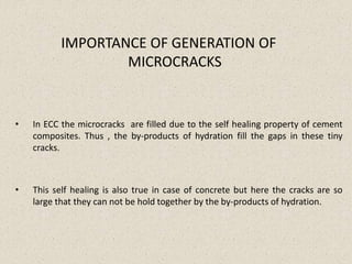 IMPORTANCE OF GENERATION OF
MICROCRACKS
• In ECC the microcracks are filled due to the self healing property of cement
composites. Thus , the by-products of hydration fill the gaps in these tiny
cracks.
• This self healing is also true in case of concrete but here the cracks are so
large that they can not be hold together by the by-products of hydration.
 