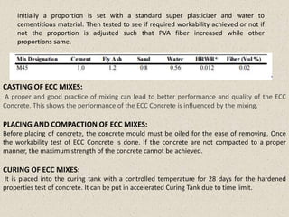 CASTING OF ECC MIXES:
A proper and good practice of mixing can lead to better performance and quality of the ECC
Concrete. This shows the performance of the ECC Concrete is influenced by the mixing.
PLACING AND COMPACTION OF ECC MIXES:
Before placing of concrete, the concrete mould must be oiled for the ease of removing. Once
the workability test of ECC Concrete is done. If the concrete are not compacted to a proper
manner, the maximum strength of the concrete cannot be achieved.
CURING OF ECC MIXES:
It is placed into the curing tank with a controlled temperature for 28 days for the hardened
properties test of concrete. It can be put in accelerated Curing Tank due to time limit.
Initially a proportion is set with a standard super plasticizer and water to
cementitious material. Then tested to see if required workability achieved or not if
not the proportion is adjusted such that PVA fiber increased while other
proportions same.
 