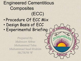 Engineered Cementitious
Composites
(ECC)
Prepared By:
Mahnoor Abbas
Muhammad Taha
Muhammad Saad Ifrahim
SECTION ‘B’
• Procedure Of ECC Mix
• Design Basis of ECC
• Experimental Briefing
 