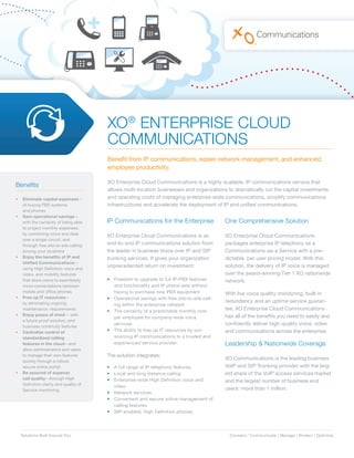 XO® ENTERPRISE CLOUD
                                       COMMUNICATIONS
                                       Benefit from IP communications, easier network management, and enhanced
                                       employee productivity.

                                       XO Enterprise Cloud Communications is a highly scalable, IP communications service that
Benefits
                                       allows multi-location businesses and organizations to dramatically cut the capital investments
•	 Eliminate	capital	expenses—         and operating costs of managing enterprise-wide communications, simplify communications
   of buying PBX systems               infrastructures and accelerate the deployment of IP and unified communications.
   and phones
•	 Gain	operational	savings—
   with the certainty of being able    IP Communications for the Enterprise                   One Comprehensive Solution
   to project monthly expenses;
   by combining voice and data
                                       XO Enterprise Cloud Communications is an               XO Enterprise Cloud Communications
   over a single circuit; and
   through free site-to-site calling   end-to-end IP communications solution from             packages enterprise IP telephony as a
   among your locations                the leader in business Voice over IP and SIP           Communications-as-a Service with a pre-
•	 Enjoy	the	benefits	of	IP	and	       trunking services. It gives your organization          dictable, per user pricing model. With this
   Unified	Communications—
   using High Definition voice and
                                       unprecedented return on investment:                    solution, the delivery of IP voice is managed
   video, and mobility features                                                               over the award-winning Tier 1 XO nationwide
   that allow users to seamlessly      •   Freedom to upgrade to full IP-PBX features         network.
   move conversations between              and functionality and IP phone sets without
   mobile and office phones                having to purchase new PBX equipment               With live voice quality monitoring, built-in
•	 Free	up	IT	resources—               •   Operational savings with free site-to-site call-
   by eliminating ongoing                                                                     redundancy and an uptime service guaran-
                                           ing within the enterprise network
   maintenance requirements            •   The certainty of a predictable monthly cost
                                                                                              tee, XO Enterprise Cloud Communications
•	 Enjoy	peace	of	mind— with                                                                  has all of the benefits you need to easily and
                                           per employee for company-wide voice
   a future proof solution, and
   business continuity features
                                           services                                           confidently deliver high-quality voice, video
•	 Centralize	control	of	              •   The ability to free up IT resources by out-        and communications across the enterprise.
   standardized	calling		                  sourcing IP communications to a trusted and
   features	in	the	cloud—and               experienced service provider.                      Leadership & Nationwide Coverage
   allow administrators and users
   to manage their own features        The solution integrates:
   quickly through a robust,
                                                                                              XO Communications is the leading business
   secure online portal                •   A full range of IP telephony features              VoIP and SIP Trunking provider with the larg-
•	 Be	assured	of	superior	             •   Local and long distance calling                    est share of the VoIP access services market
   call	quality—through High           •   Enterprise-wide High Definition voice and          and the largest number of business end
   Definition clarity and quality of       video
   Service monitoring                                                                         users: more than 1 million.
                                       •   Network services
                                       •   Convenient and secure online management of
                                           calling features
                                       •   SIP-enabled, High Definition phones.




  Solutions Built Around You.                                                                   Connect / Communicate / Manage / Protect / Optimize
 