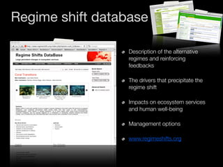 Regime shift database

                  Description of the alternative
                  regimes and reinforcing
                  feedbacks

                  The drivers that precipitate the
                  regime shift

                  Impacts on ecosystem services
                  and human well-being

                  Management options

                  www.regimeshifts.org
 
