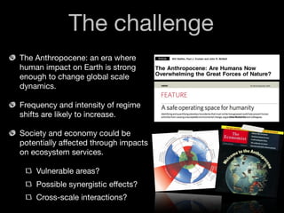 The challenge
The Anthropocene: an era where
human impact on Earth is strong
enough to change global scale
dynamics.

Frequency and intensity of regime
shifts are likely to increase.

Society and economy could be
potentially affected through impacts
on ecosystem services.

    Vulnerable areas?
    Possible synergistic effects?
    Cross-scale interactions?
 