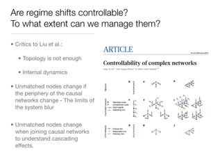 Are regime shifts controllable?
To what extent can we manage them?

• Critics to Liu et al.:
                                    ARTICLE                                                                                                                          doi:10.1038/nature10011



   • Topology is not enough
                                    Controllability of complex networks
                                    Yang-Yu Liu1,2, Jean-Jacques Slotine3,4 & Albert-Laszlo Barabasi1,2,5
                                                                                      ´ ´        ´

   • Internal dynamics
                                      The ultimate proof of our understanding of natural or technological systems is reflected in our ability to control them.
                                      Although control theory offers mathematical tools for steering engineered and natural systems towards a desired state, a
                                      framework to control complex self-organized systems is lacking. Here we develop analytical tools to study the

• Unmatched nodes change if
                                      controllability of an arbitrary complex directed network, identifying the set of driver nodes with time-dependent
                                      control that can guide the system’s entire dynamics. We apply these tools to several real networks, finding that the
                                      number of driver nodes is determined mainly by the network’s degree distribution. We show that sparse
                                      inhomogeneous networks, which emerge in many real complex systems, are the most difficult to control, but that
  the periphery of the causal         dense and homogeneous networks can be controlled using a few driver nodes. Counterintuitively, we find that in
                                      both model and real systems the driver nodes tend to avoid the high-degree nodes.


  networks change - The limits of   According to control theory, a dynamical system is controllable if, with a
                                    suitable choice of inputs, it can be driven from any initial state to any
                                                                                                                 of traffic that passes through a node i in a communication network24
                                                                                                                 or transcription factor concentration in a gene regulatory network25.

  the system blur                   desired final state within finite time1–3. This definition agrees with our
                                    intuitive notion of control, capturing an ability to guide a system’s
                                    behaviour towards a desired state through the appropriate manipulation
                                                                                                                 The N 3 N matrix A describes the system’s wiring diagram and the
                                                                                                                 interaction strength between the components, for example the traffic
                                                                                                                 on individual communication links or the strength of a regulatory
                                    of a few input variables, like a driver prompting a car to move with the     interaction. Finally, B is the N 3 M input matrix (M # N) that iden-
                                    desired speed and in the desired direction by manipulating the pedals        tifies the nodes controlled by an outside controller. The system is
                                    and the steering wheel. Although control theory is a mathematically          controlled using the time-dependent input vector u(t) 5 (u1(t), …,
                                    highly developed branch of engineering with applications to electric         uM(t))T imposed by the controller (Fig. 1a), where in general the same
                                    circuits, manufacturing processes, communication systems4–6, aircraft,       signal ui(t) can drive multiple nodes. If we wish to control a system, we

• Unmatched nodes change
                                    spacecraft and robots2,3, fundamental questions pertaining to the con-       first need to identify the set of nodes that, if driven by different signals,
                                    trollability of complex systems emerging in nature and engineering have      can offer full control over the network. We will call these ‘driver
                                    resisted advances. The difficulty is rooted in the fact that two independ-   nodes’. We are particularly interested in identifying the minimum

  when joining causal networks
                                    ent factors contribute to controllability, each with its own layer of        number of driver nodes, denoted by ND, whose control is sufficient
                                    unknown: (1) the system’s architecture, represented by the network           to fully control the system’s dynamics.
                                    encapsulating which components interact with each other; and (2) the             The system described by equation (1) is said to be controllable if it
                                    dynamical rules that capture the time-dependent interactions between

  to understand cascading
                                                                                                                 can be driven from any initial state to any desired final state in finite
                                    the components. Thus, progress has been possible only in systems where       time, which is possible if and only if the N 3 NM controllability matrix
                                    both layers are well mapped, such as the control of synchronized net-
                                    works7–10, small biological circuits11 and rate control for communica-                             C~(B, AB, A2 B, . . . , AN{1 B)                       ð2Þ

  effects.                          tion networks4–6. Recent advances towards quantifying the topological
                                    characteristics of complex networks12–16 have shed light on factor (1),
                                    prompting us to wonder whether some networks are easier to control
                                                                                                                 has full rank, that is
                                                                                                                                                 rank(C)~N                                   ð3Þ
                                    than others and how network topology affects a system’s controllability.
                                    Despite some pioneering conceptual work17–23 (Supplementary                  This represents the mathematical condition for controllability, and is
                                    Information, section II), we continue to lack general answers to these       called Kalman’s controllability rank condition1,2 (Fig. 1a). In practical
                                    questions for large weighted and directed networks, which most com-          terms, controllability can be also posed as follows. Identify the minimum
                                    monly emerge in complex systems.                                             number of driver nodes such that equation (3) is satisfied. For example,
                                                                                                                 equation (3) predicts that controlling node x1 in Fig. 1b with the input
                                    Network controllability                                                      signal u1 offers full control over the system, as the states of nodes x1, x2, x3
                                    Most real systems are driven by nonlinear processes, but the controll-       and x4 are uniquely determined by the signal u1(t) (Fig. 1c). In contrast,
 