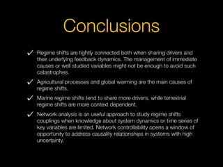 Conclusions
Regime shifts are tightly connected both when sharing drivers and
their underlying feedback dynamics. The management of immediate
causes or well studied variables might not be enough to avoid such
catastrophes.
Agricultural processes and global warming are the main causes of
regime shifts.
Marine regime shifts tend to share more drivers, while terrestrial
regime shifts are more context dependent.
Network analysis is an useful approach to study regime shifts
couplings when knowledge about system dynamics or time series of
key variables are limited. Network controllability opens a window of
opportunity to address causality relationships in systems with high
uncertainty.
 