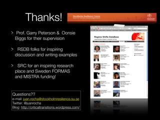 Thanks!
 Prof. Garry Peterson & Oonsie
 Biggs for their supervision

  RSDB folks for inspiring
 discussion and writing examples

  SRC for an inspiring research
 place and Sweden FORMAS
 and MISTRA funding!


Questions??
e-mail: juan.rocha@stockholmresilience.su.se
Twitter: @juanrocha
Blog: http://criticaltransitions.wordpress.com/
 