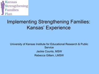 Implementing Strengthening Families: Kansas’ Experience University of Kansas Institute for Educational Research & Public Service Jackie Counts, MSW Rebecca Gillam, LMSW 
