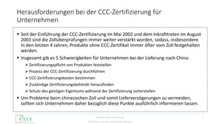 © Europe to China Certification Service
 Seit der Einführung der CCC-Zertifizierung im Mai 2002 und dem Inkrafttreten im August
2003 sind die Zollüberprüfungen immer weiter verstärkt worden, sodass, insbesondere
in den letzten 4 Jahren, Produkte ohne CCC-Zertifikat immer öfter vom Zoll festgehalten
werden.
 Insgesamt gib es 5 Schwierigkeiten für Unternehmen bei der Lieferung nach China:
 Zertifizierungspflicht von Produkten feststellen
 Prozess der CCC-Zertifizierung durchführen
 CCC-Zertifizierungskosten bestimmen
 Zuständige Zertifizierungsbehörde herausfinden
 Schutz des geistigen Eigentums während der Zertifizierung sicherstellen
 Um Probleme beim chinesischen Zoll und somit Lieferverzögerungen zu vermeiden,
sollten sich Unternehmen daher bezüglich diese Punkte ausführlich informieren lassen.
Herausforderungen bei der CCC-Zertifizierung für
Unternehmen
2www.Europe-to-China.de
 