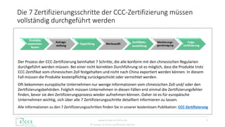 © Europe to China Certification Service
Der Prozess der CCC-Zertifizierung beinhaltet 7 Schritte, die alle konform mit den chinesischen Regularien
durchgeführt werden müssen. Bei einer nicht korrekten Durchführung ist es möglich, dass die Produkte trotz
CCC-Zertifikat vom chinesischen Zoll festgehalten und nicht nach China exportiert werden können. In diesem
Fall müssen die Produkte kostenpflichtig zurückgeschickt oder vernichtet werden.
Oft bekommen europäische Unternehmen nur wenige Informationen vom chinesischen Zoll und/ oder den
Zertifizierungsbehörden. Folglich müssen Unternehmen in diesen Fällen erst einmal die Zertifizierungsfehler
finden, bevor sie den Zertifizierungsprozess wieder aufnehmen können. Daher ist es für europäische
Unternehmen wichtig, sich über alle 7 Zertifizierungsschritte detailliert informieren zu lassen.
Alle Informationen zu den 7 Zertifizierungsschritten finden Sie in unserer kostenlosen Publikation: CCC-Zertifizierung
Die 7 Zertifizierungsschritte der CCC-Zertifizierung müssen
vollständig durchgeführt werden
3www.Europe-to-China.de
 