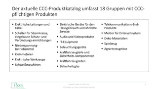 © Europe to China Certification Service
 Elektrische Leitungen und
Kabel
 Schalter für Stromkreise,
eingebaute Schutz- und
Verbindungs-einrichtungen
 Niederspannung-
Betriebsmittel
 Kleinmotoren
 Elektrische Werkzeuge
 Schweißmaschinen
 Elektrische Geräte für den
Hausgebrauch und ähnliche
Zwecke
 Audio und Videoprodukte
 IT-Equipment
 Beleuchtungsgeräte
 Kraftfahrzeugteile und
Sicherheits-komponenten
 Kraftfahrzeugreifen
 Sicherheitsglas
 Telekommunikations-End-
Produkte
 Melder für Einbruchsystem
 Deko-Materialien
 Spielzeug
 Agrarerzeugnisse
Der aktuelle CCC-Produktkatalog umfasst 18 Gruppen mit CCC-
pflichtigen Produkten
4www.Europe-to-China.de
 