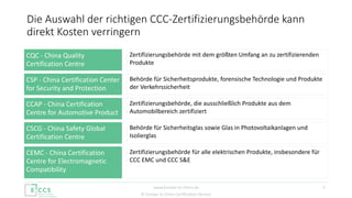 © Europe to China Certification Service
Die Auswahl der richtigen CCC-Zertifizierungsbehörde kann
direkt Kosten verringern
5
Zertifizierungsbehörde mit dem größten Umfang an zu zertifizierenden
Produkte
CQC - China Quality
Certification Centre
Behörde für Sicherheitsprodukte, forensische Technologie und Produkte
der Verkehrssicherheit
CSP - China Certification Center
for Security and Protection
Zertifizierungsbehörde, die ausschließlich Produkte aus dem
Automobilbereich zertifiziert
CCAP - China Certification
Centre for Automotive Product
Behörde für Sicherheitsglas sowie Glas in Photovoltaikanlagen und
Isolierglas
CSCG - China Safety Global
Certification Centre
Zertifizierungsbehörde für alle elektrischen Produkte, insbesondere für
CCC EMC und CCC S&E
CEMC - China Certification
Centre for Electromagnetic
Compatibility
www.Europe-to-China.de
 