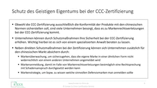 © Europe to China Certification Service
 Obwohl die CCC-Zertifizierung ausschließlich die Konformität der Produkte mit den chinesischen
Normen sicherstellen soll, sind viele Unternehmen besorgt, dass es zu Markenrechtsverletzungen
bei der CCC-Zertifizierung kommt.
 Unternehmen können durch Schutzmaßnahmen Ihre Sicherheit bei der CCC-Zertifizierung
erhöhen. Wichtig hierbei ist es sich von einem spezialisierten Anwalt beraten zu lassen.
 Neben direkten Schutzmaßnahmen bei der Zertifizierung können sich Unternehmen zusätzlich für
den chinesischen Markt absichern durch:
 Markenüberwachung, um sicherzugehen, dass die eigene Marke in einer ähnlichen Form nicht
widerrechtlich von einem anderen Unternehmen angemeldet wird
 Markenanmeldung, damit im Falle von Markenrechtsverletzungen bestmöglich eine Rechtsprechung
mit Schadensanspruch durchgesetzt werden kann
 Markenstrategie, um bspw. zu wissen welche sinnvollen Defensivmarken man anmelden sollte
Schutz des Geistigen Eigentums bei der CCC-Zertifizierung
6www.Europe-to-China.de
 