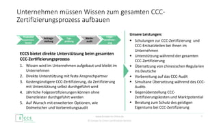 © Europe to China Certification Service
7
Unternehmen müssen Wissen zum gesamten CCC-
Zertifizierungsprozess aufbauen
Produkte
zusammen-
fassen
Antrags-
stellung
Typ-
prüfung
Werks-
audit
Folge-
zertifizier-
ung
ECCS bietet direkte Unterstützung beim gesamten
CCC-Zertifizierungsprozess
1. Wissen wird im Unternehmen aufgebaut und bleibt im
Unternehmen
2. Direkte Unterstützung mit feste Ansprechpartner
3. Kostengünstigere CCC-Zertifizierung, da Zertifizierung
mit Unterstützung selbst durchgeführt wird
4. Jährliche Folgezertifizierungen können ohne
Dienstleister durchgeführt werden
5. Auf Wunsch mit erweiterten Optionen, wie
Dolmetscher und Vorbereitungsaudit
Unsere Leistungen:
 Schulungen zur CCC-Zertifizierung und
CCC-Erstsatzteilen bei Ihnen im
Unternehmen
 Unterstützung während der gesamten
CCC-Zertifizierung
 Übersetzung von chinesischen Regularien
ins Deutsche
 Vorbereitung auf das CCC-Audit
 Simultane Übersetzung während des CCC-
Audits
 Gegenüberstellung CCC-
Zertifizierungskosten und Marktpotential
 Beratung zum Schutz des geistigen
Eigentums bei CCC-Zertifizierung
www.Europe-to-China.de
 