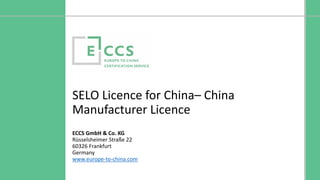 ©Europe to China Certification Service
SELO Licence for China– China
Manufacturer Licence
ECCS GmbH & Co. KG
Rüsselsheimer Straße 22
60326 Frankfurt
Germany
www.europe-to-china.com
 