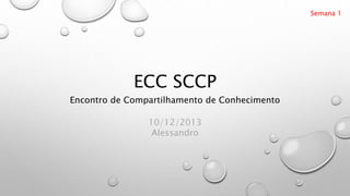 ECC SCCP
Encontro de Compartilhamento de Conhecimento
Semana 1
10/12/2013
Alessandro
 