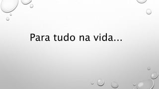 Para tudo na vida...
 