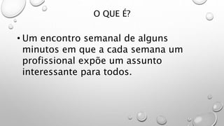 O QUE É?
• Um encontro semanal de alguns
minutos em que a cada semana um
profissional expõe um assunto
interessante para todos.
 