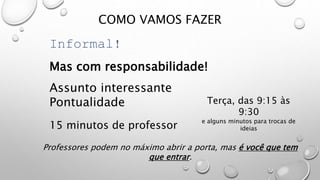 COMO VAMOS FAZER
Informal!
Mas com responsabilidade!
Assunto interessante
Pontualidade Terça, das 9:15 às
9:30
e alguns minutos para trocas de
ideias15 minutos de professor
Professores podem no máximo abrir a porta, mas é você que tem
que entrar.
 