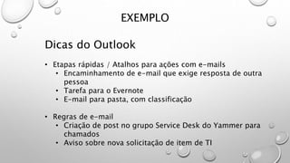 EXEMPLO
Dicas do Outlook
• Etapas rápidas / Atalhos para ações com e-mails
• Encaminhamento de e-mail que exige resposta de outra
pessoa
• Tarefa para o Evernote
• E-mail para pasta, com classificação
• Regras de e-mail
• Criação de post no grupo Service Desk do Yammer para
chamados
• Aviso sobre nova solicitação de item de TI
 